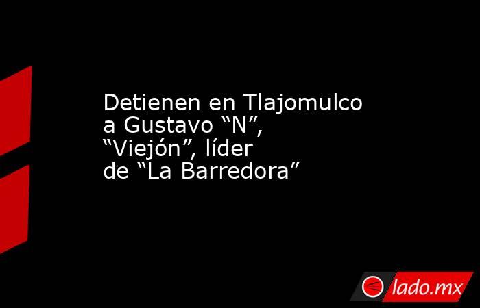 Detienen en Tlajomulco a Gustavo “N”, “Viejón”, líder de “La Barredora”. Noticias en tiempo real