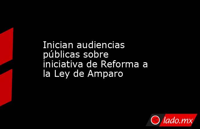 Inician audiencias públicas sobre iniciativa de Reforma a la Ley de Amparo. Noticias en tiempo real