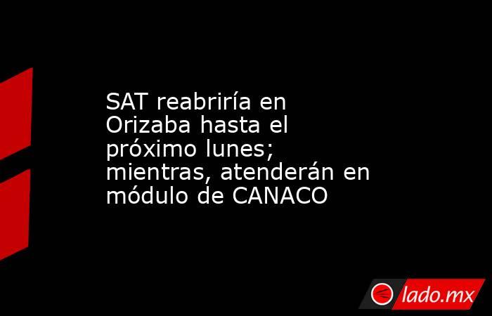 SAT reabriría en Orizaba hasta el próximo lunes; mientras, atenderán en módulo de CANACO. Noticias en tiempo real