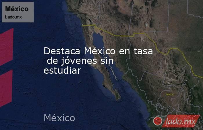 Destaca México en tasa  de jóvenes sin estudiar. Noticias en tiempo real