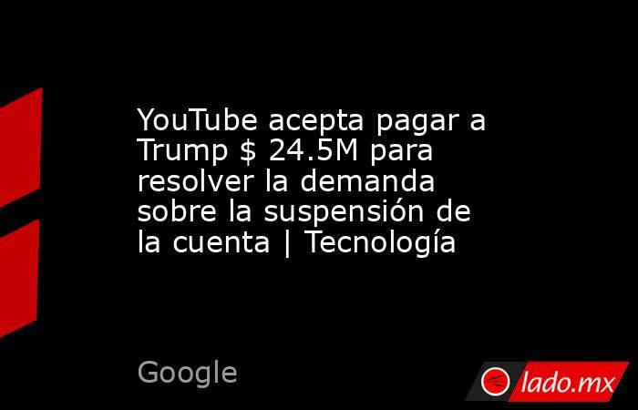 YouTube acepta pagar a Trump $ 24.5M para resolver la demanda sobre la suspensión de la cuenta | Tecnología. Noticias en tiempo real