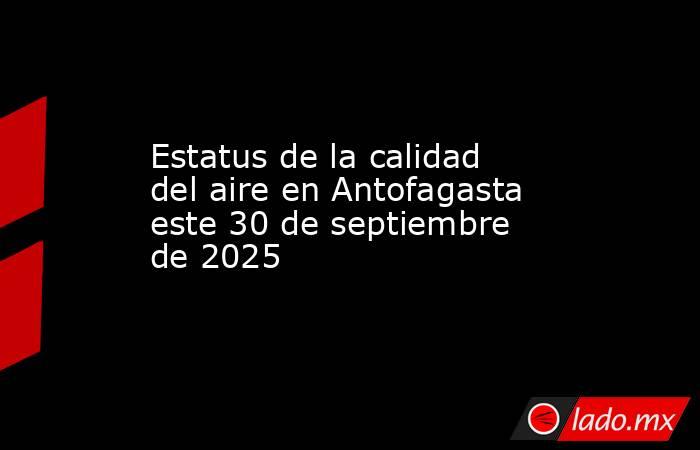 Estatus de la calidad del aire en Antofagasta este 30 de septiembre de 2025. Noticias en tiempo real