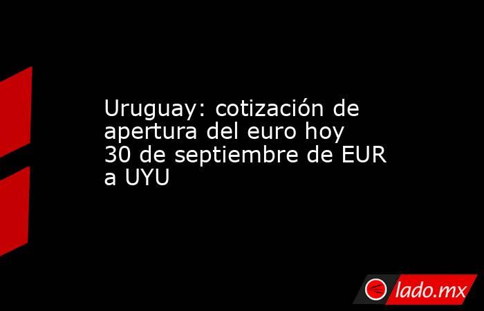 Uruguay: cotización de apertura del euro hoy 30 de septiembre de EUR a UYU. Noticias en tiempo real