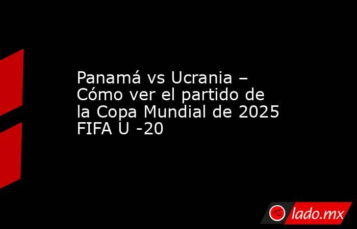Panamá vs Ucrania – Cómo ver el partido de la Copa Mundial de 2025 FIFA U -20. Noticias en tiempo real