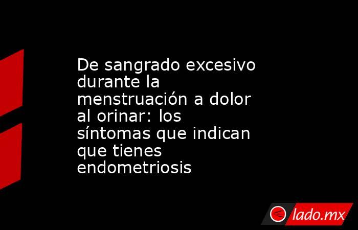 De sangrado excesivo durante la menstruación a dolor al orinar: los síntomas que indican que tienes endometriosis. Noticias en tiempo real