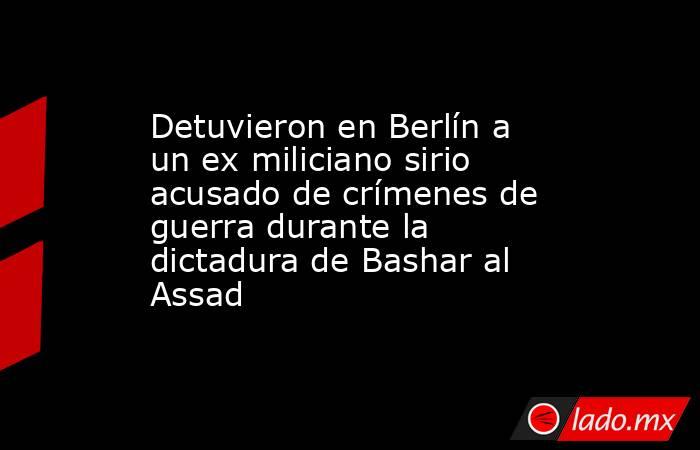 Detuvieron en Berlín a un ex miliciano sirio acusado de crímenes de guerra durante la dictadura de Bashar al Assad. Noticias en tiempo real
