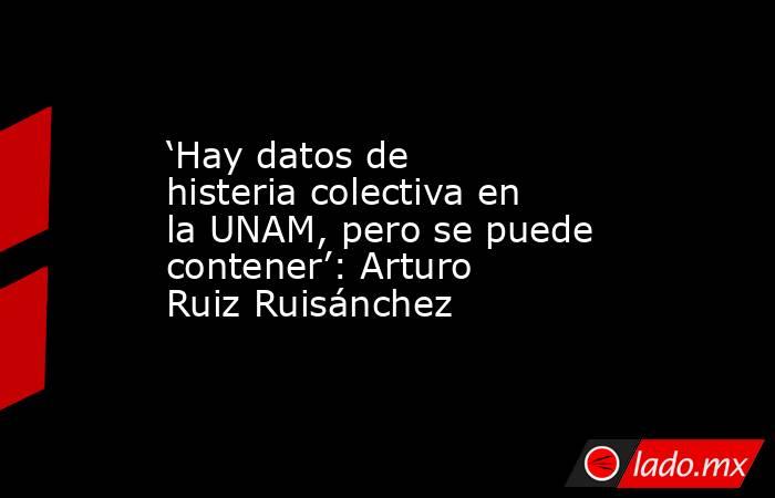 ‘Hay datos de histeria colectiva en la UNAM, pero se puede contener’: Arturo Ruiz Ruisánchez. Noticias en tiempo real