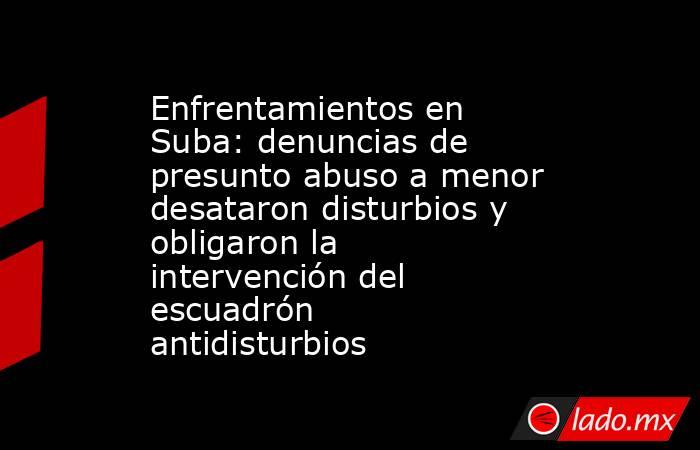 Enfrentamientos en Suba: denuncias de presunto abuso a menor desataron disturbios y obligaron la intervención del escuadrón antidisturbios. Noticias en tiempo real