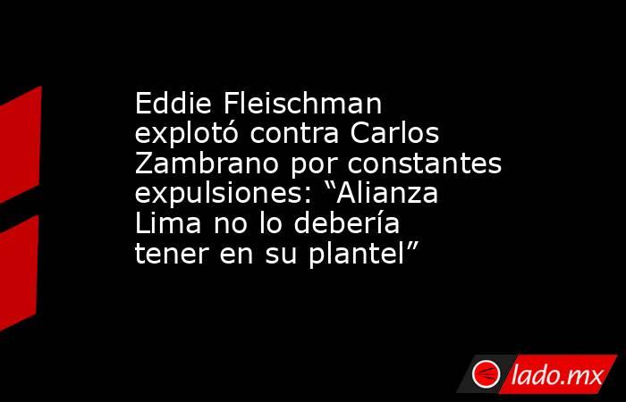 Eddie Fleischman explotó contra Carlos Zambrano por constantes expulsiones: “Alianza Lima no lo debería tener en su plantel”. Noticias en tiempo real