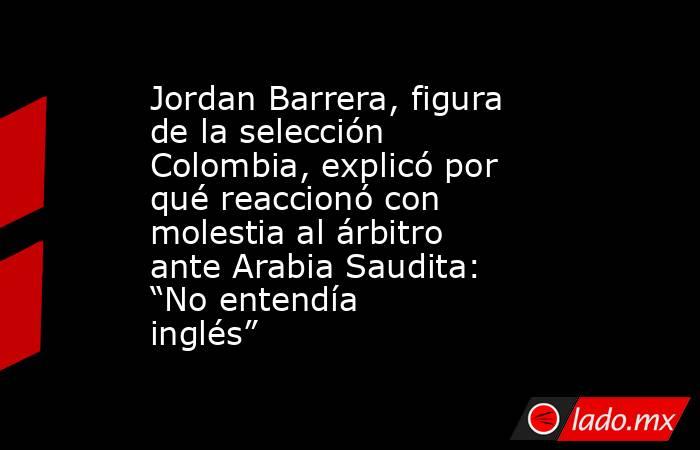 Jordan Barrera, figura de la selección Colombia, explicó por qué reaccionó con molestia al árbitro ante Arabia Saudita: “No entendía inglés”  . Noticias en tiempo real