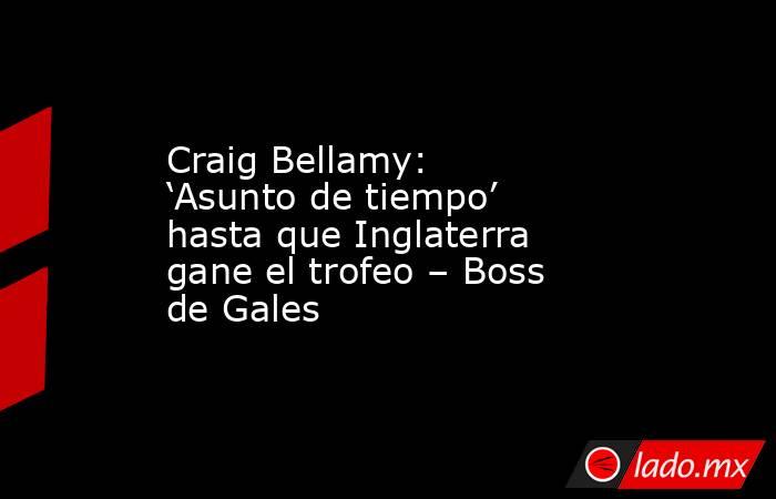 Craig Bellamy: ‘Asunto de tiempo’ hasta que Inglaterra gane el trofeo – Boss de Gales. Noticias en tiempo real