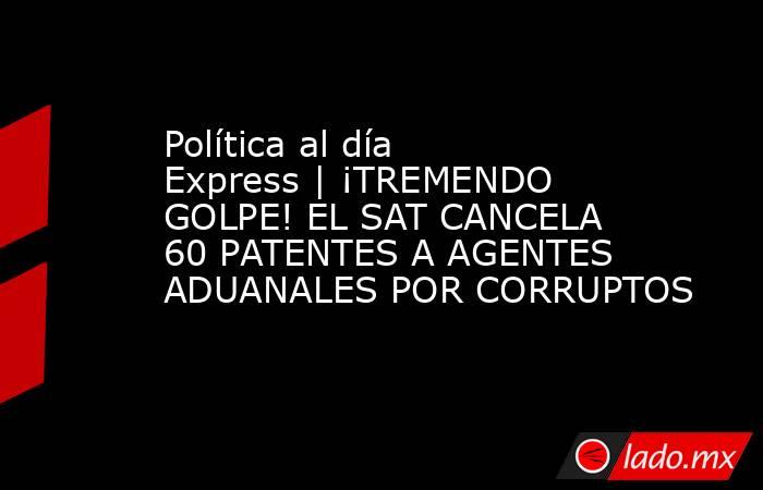 Política al día Express | ¡TREMENDO GOLPE! EL SAT CANCELA 60 PATENTES A AGENTES ADUANALES POR CORRUPTOS. Noticias en tiempo real