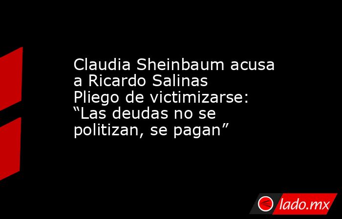 Claudia Sheinbaum acusa a Ricardo Salinas Pliego de victimizarse: “Las deudas no se politizan, se pagan”. Noticias en tiempo real