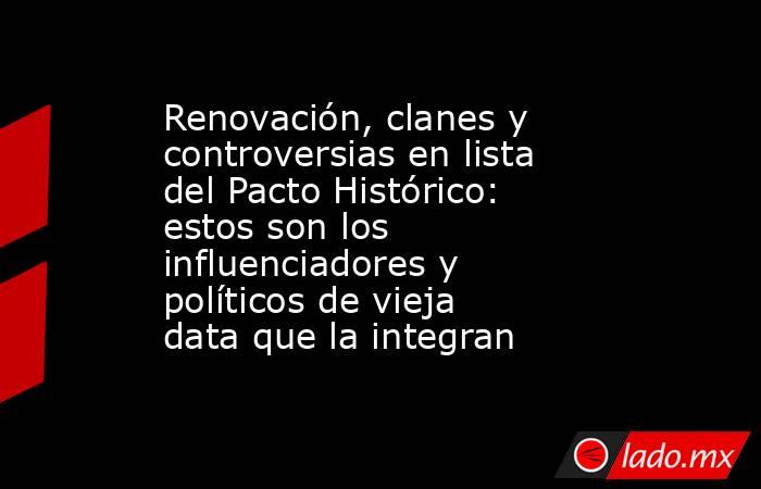 Renovación, clanes y controversias en lista del Pacto Histórico: estos son los influenciadores y políticos de vieja data que la integran. Noticias en tiempo real