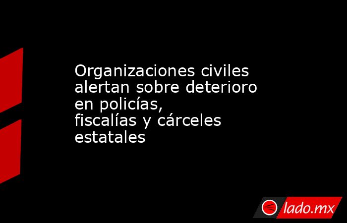 Organizaciones civiles alertan sobre deterioro en policías, fiscalías y cárceles estatales . Noticias en tiempo real