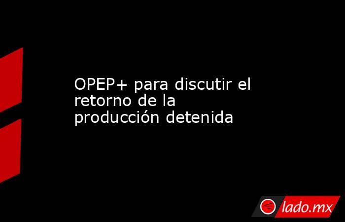 OPEP+ para discutir el retorno de la producción detenida. Noticias en tiempo real