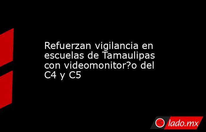 Refuerzan vigilancia en escuelas de Tamaulipas con videomonitor?o del C4 y C5. Noticias en tiempo real
