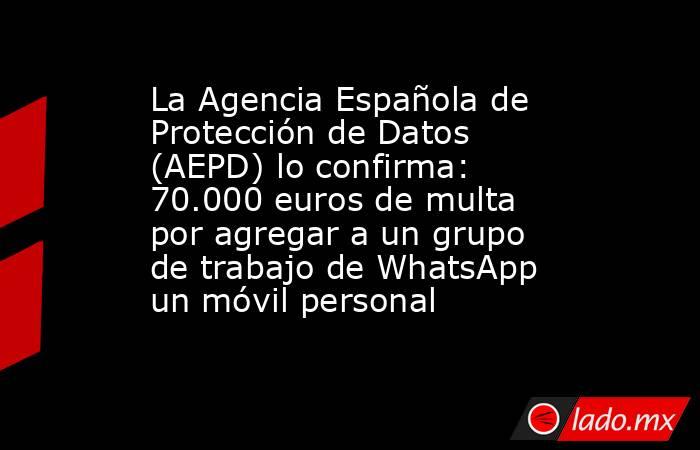 La Agencia Española de Protección de Datos (AEPD) lo confirma: 70.000 euros de multa por agregar a un grupo de trabajo de WhatsApp un móvil personal. Noticias en tiempo real