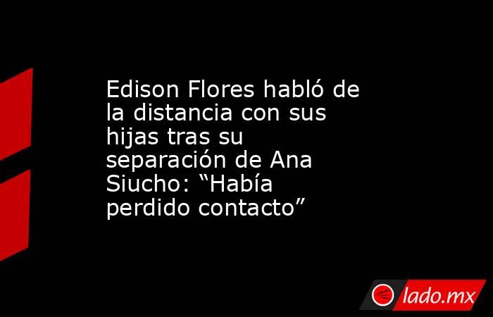 Edison Flores habló de la distancia con sus hijas tras su separación de Ana Siucho: “Había perdido contacto”. Noticias en tiempo real