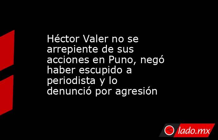 Héctor Valer no se arrepiente de sus acciones en Puno, negó haber escupido a periodista y lo denunció por agresión. Noticias en tiempo real