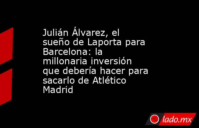 Julián Álvarez, el sueño de Laporta para Barcelona: la millonaria inversión que debería hacer para sacarlo de Atlético Madrid. Noticias en tiempo real