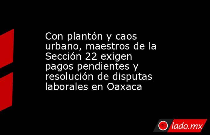 Con plantón y caos urbano, maestros de la Sección 22 exigen pagos pendientes y resolución de disputas laborales en Oaxaca. Noticias en tiempo real