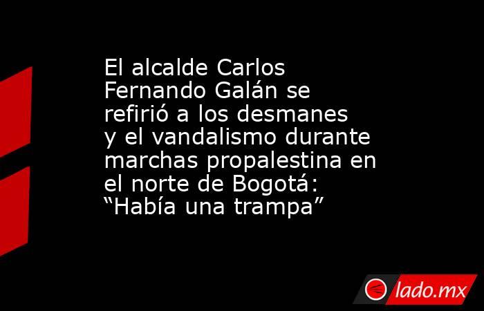 El alcalde Carlos Fernando Galán se refirió a los desmanes y el vandalismo durante marchas propalestina en el norte de Bogotá: “Había una trampa” . Noticias en tiempo real