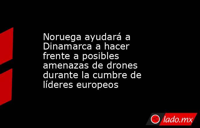 Noruega ayudará a Dinamarca a hacer frente a posibles amenazas de drones durante la cumbre de líderes europeos. Noticias en tiempo real