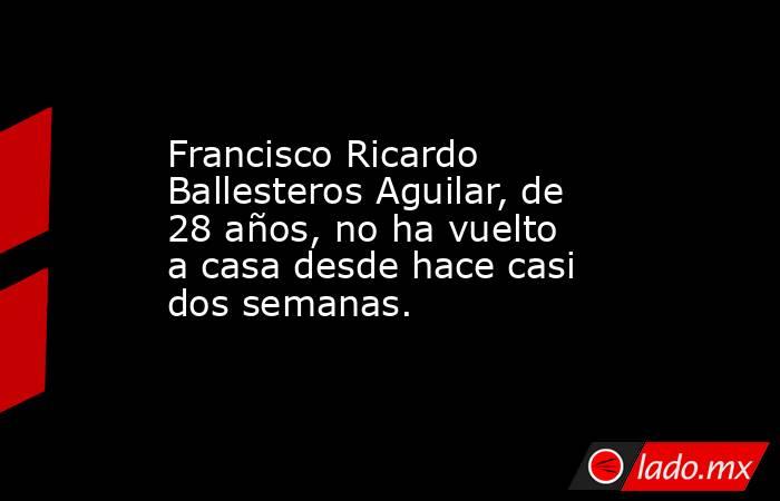 Francisco Ricardo Ballesteros Aguilar, de 28 años, no ha vuelto a casa desde hace casi dos semanas.. Noticias en tiempo real