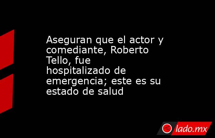 Aseguran que el actor y comediante, Roberto Tello, fue hospitalizado de emergencia; este es su estado de salud . Noticias en tiempo real