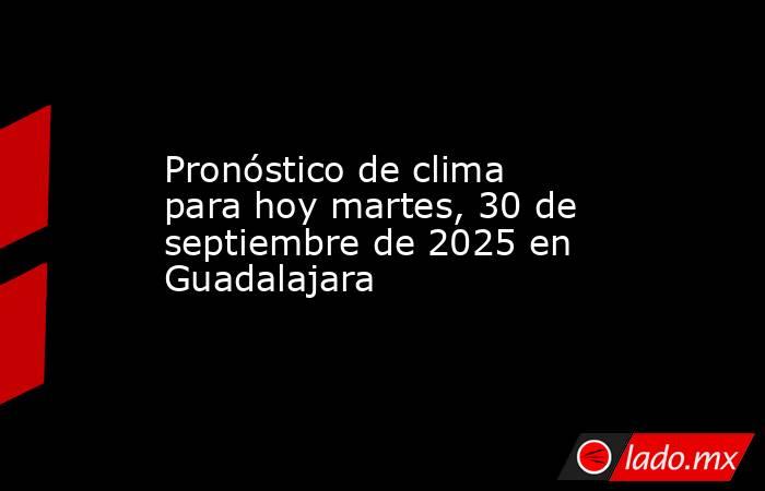Pronóstico de clima para hoy martes, 30 de septiembre de 2025 en Guadalajara. Noticias en tiempo real