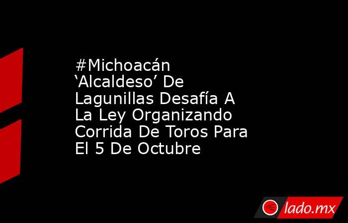 #Michoacán ‘Alcaldeso’ De Lagunillas Desafía A La Ley Organizando Corrida De Toros Para El 5 De Octubre. Noticias en tiempo real