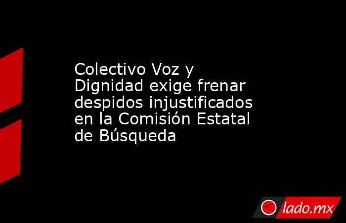 Colectivo Voz y Dignidad exige frenar despidos injustificados en la Comisión Estatal de Búsqueda. Noticias en tiempo real
