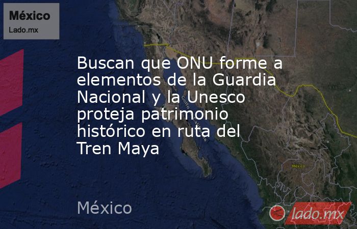 Buscan que ONU forme a elementos de la Guardia Nacional y la Unesco proteja patrimonio histórico en ruta del Tren Maya. Noticias en tiempo real