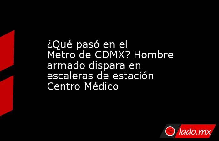 ¿Qué pasó en el Metro de CDMX? Hombre armado dispara en escaleras de estación Centro Médico. Noticias en tiempo real