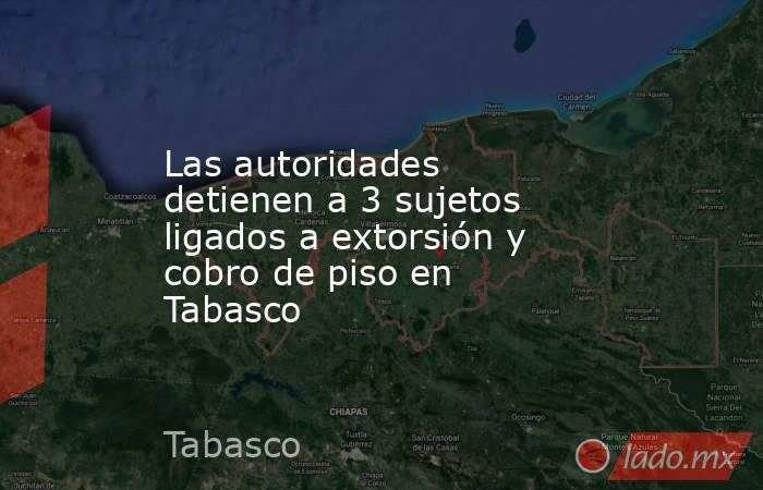 Las autoridades detienen a 3 sujetos ligados a extorsión y cobro de piso en Tabasco. Noticias en tiempo real