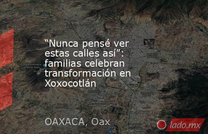 “Nunca pensé ver estas calles así”: familias celebran transformación en Xoxocotlán. Noticias en tiempo real