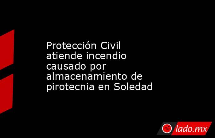 Protección Civil atiende incendio causado por almacenamiento de pirotecnia en Soledad. Noticias en tiempo real