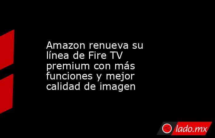 Amazon renueva su línea de Fire TV premium con más funciones y mejor calidad de imagen. Noticias en tiempo real