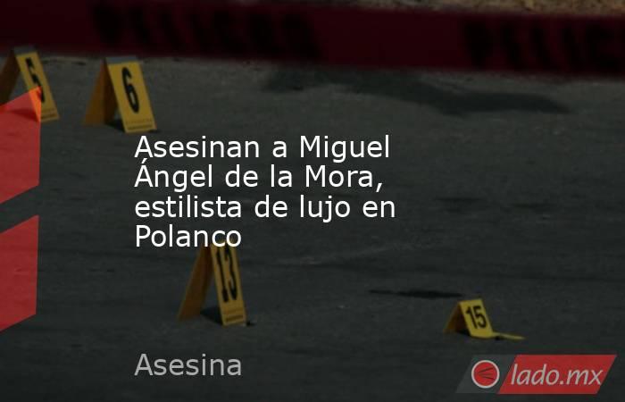 Asesinan a Miguel Ángel de la Mora, estilista de lujo en Polanco. Noticias en tiempo real