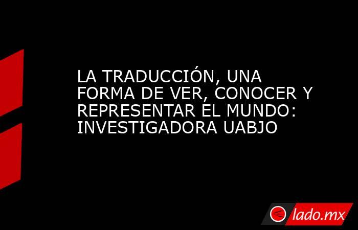 LA TRADUCCIÓN, UNA FORMA DE VER, CONOCER Y REPRESENTAR EL MUNDO: INVESTIGADORA UABJO. Noticias en tiempo real