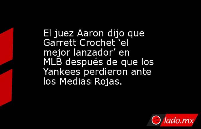 El juez Aaron dijo que Garrett Crochet ‘el mejor lanzador’ en MLB después de que los Yankees perdieron ante los Medias Rojas.. Noticias en tiempo real