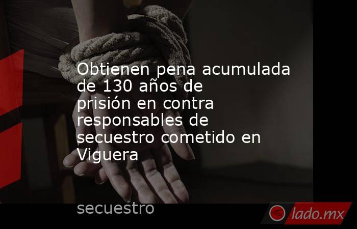 Obtienen pena acumulada de 130 años de prisión en contra responsables de secuestro cometido en Viguera. Noticias en tiempo real