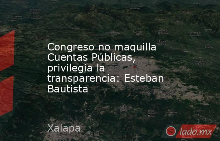 Congreso no maquilla Cuentas Públicas, privilegia la transparencia: Esteban Bautista. Noticias en tiempo real