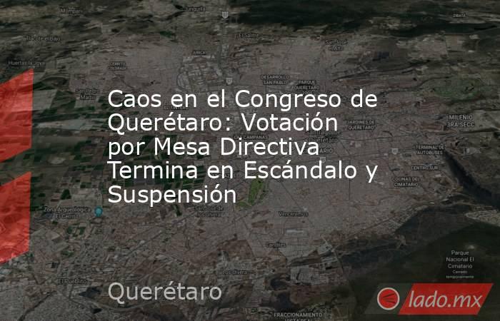 Caos en el Congreso de Querétaro: Votación por Mesa Directiva Termina en Escándalo y Suspensión. Noticias en tiempo real