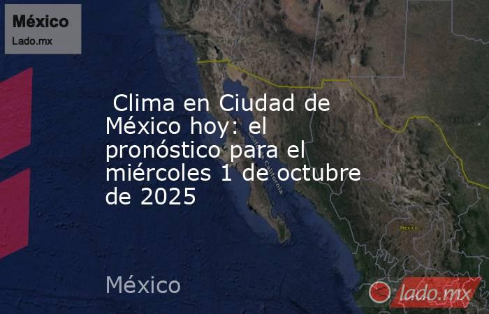  Clima en Ciudad de México hoy: el pronóstico para el miércoles 1 de octubre de 2025. Noticias en tiempo real