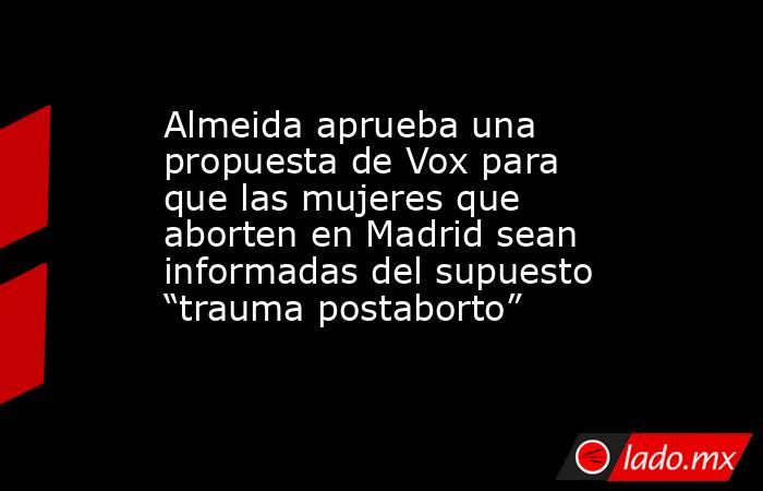 Almeida aprueba una propuesta de Vox para que las mujeres que aborten en Madrid sean informadas del supuesto “trauma postaborto”. Noticias en tiempo real