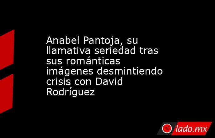 Anabel Pantoja, su llamativa seriedad tras sus románticas imágenes desmintiendo crisis con David Rodríguez. Noticias en tiempo real