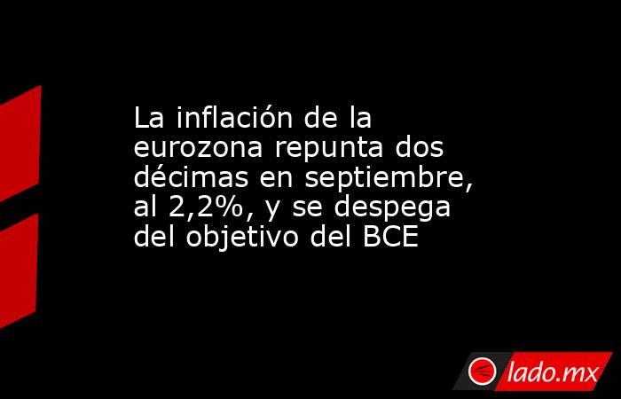 La inflación de la eurozona repunta dos décimas en septiembre, al 2,2%, y se despega del objetivo del BCE. Noticias en tiempo real