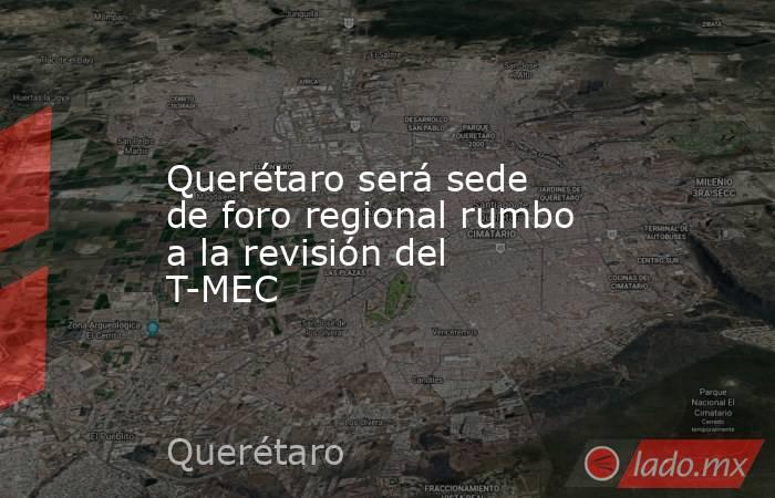 Querétaro será sede de foro regional rumbo a la revisión del T-MEC. Noticias en tiempo real